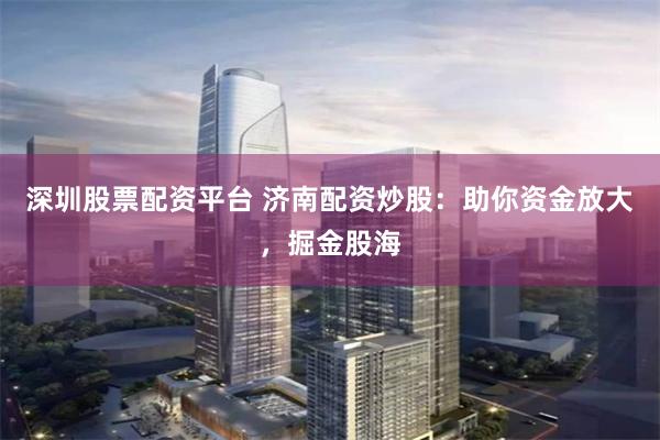 深圳股票配资平台 济南配资炒股：助你资金放大，掘金股海