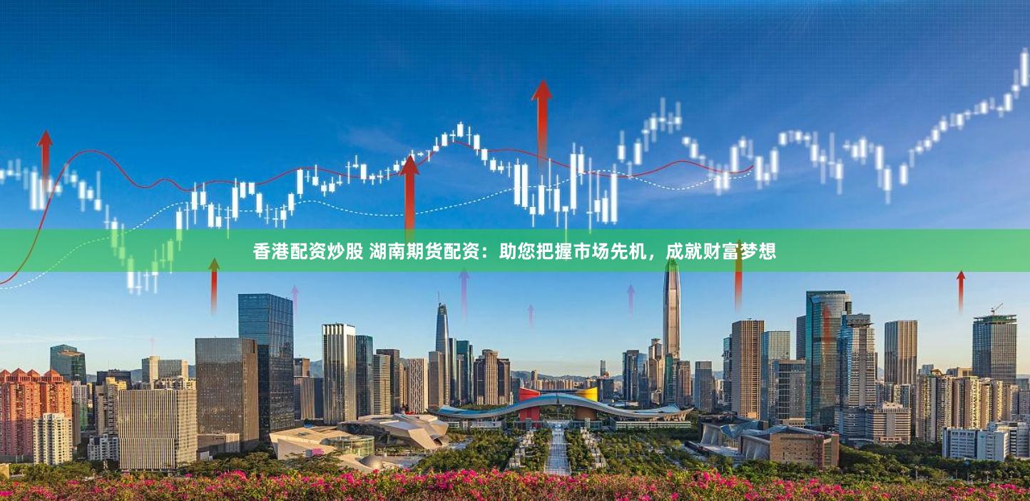 香港配资炒股 湖南期货配资：助您把握市场先机，成就财富梦想